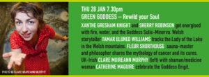 THU 28 JAN 7.30pm GREEN GODDESS – Rewild your Soul XANTHE GRESHAM KNIGHT and SHERRY ROBINSON get energised with fire, water, and the Goddess Sulis-Minerva. Welsh storyteller TAMAR ELUNED WILLIAMS tracks the Lady of the Lake in the Welsh mountains. FLEUR SHORTHOUSE, sauna-master and philosopher shares the mythology of cancer and its cures. UK-Irish CLARE MUIREANN MURPHY with shaman/medicine woman CATHERINE MAGUIRE celebrate the Goddess Brigit.