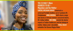 THU 25 MAR 7.30pm GODDESS TO GO – Migration and the Mother XANTHE GRESHAM KNIGHT constructs a universal Portable Goddess out of symbols.UK-Zimbabwean ANNA MUDEKA shares songs and stories of African women’s ancestral totems. UK-Indian Author UMI SINHA unveils the darker aspects of Indian Goddesses and the biological mother, Italian actor-storyteller PAOLA BALBI embodies the Roman Magna Mater.