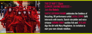 THU 27 MAY 7.30pm CLIMATE SAVING GODDESS – Join the Rebels XANTHE GRESHAM KNIGHT celebrates the Goddess of Recycling, XR performance artist LAURA COPPIN intersects with insects, Danish storyteller and voice virtuoso KATRINE FABER suckles fish and JO BLAKE digs the dirt with Mary Magdalene. An invitation to start your own climate rebellion.